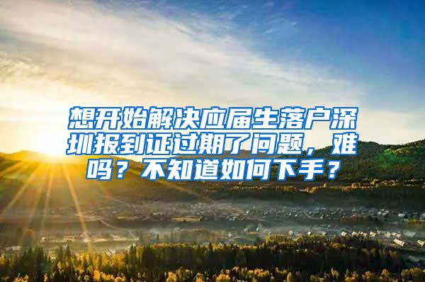 想开始解决应届生落户深圳报到证过期了问题，难吗？不知道如何下手？