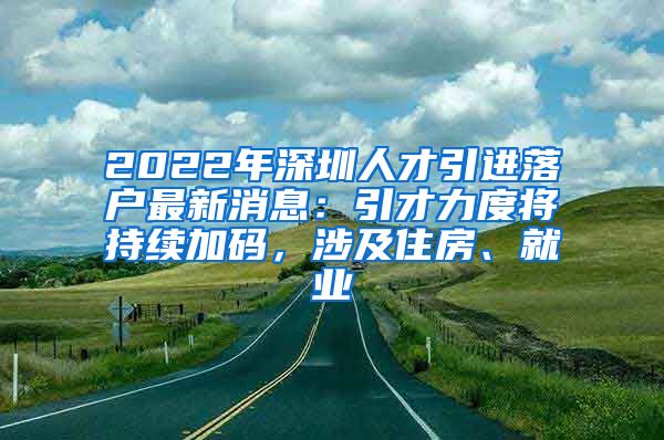 2022年深圳人才引进落户最新消息：引才力度将持续加码，涉及住房、就业