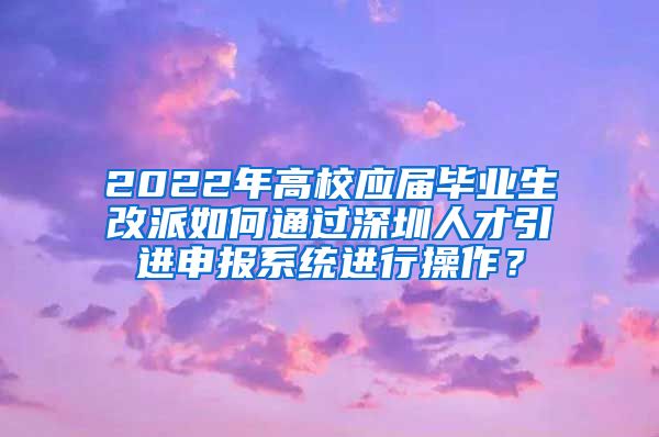 2022年高校应届毕业生改派如何通过深圳人才引进申报系统进行操作？