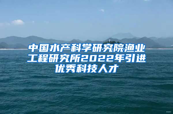 中国水产科学研究院渔业工程研究所2022年引进优秀科技人才