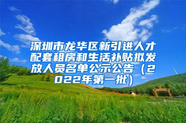 深圳市龙华区新引进人才配套租房和生活补贴拟发放人员名单公示公告（2022年第一批）