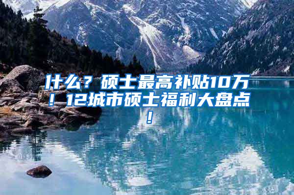 什么？硕士最高补贴10万！12城市硕士福利大盘点！