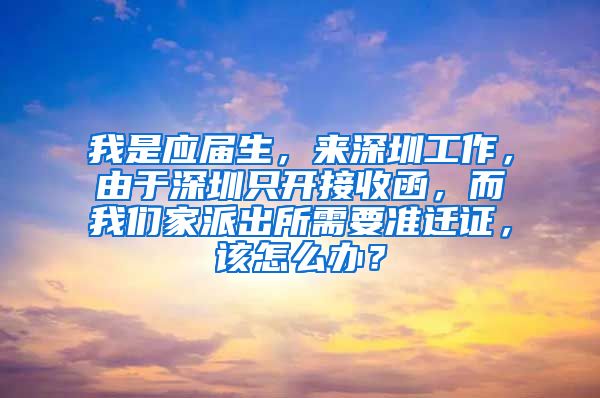 我是应届生，来深圳工作，由于深圳只开接收函，而我们家派出所需要准迁证，该怎么办？