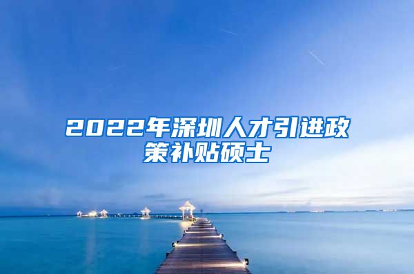 2022年深圳人才引进政策补贴硕士