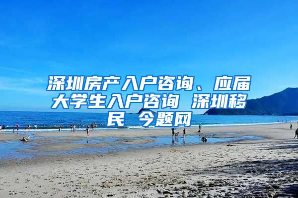 深圳房产入户咨询、应届大学生入户咨询 深圳移民 今题网