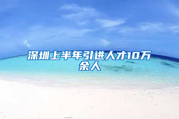 深圳上半年引进人才10万余人