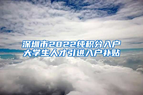 深圳市2022纯积分入户大学生人才引进入户补贴