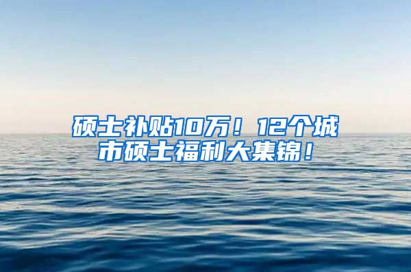 硕士补贴10万！12个城市硕士福利大集锦！