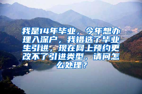 我是14年毕业，今年想办理入深户，我错选了毕业生引进，现在网上预约更改不了引进类型，请问怎么处理？