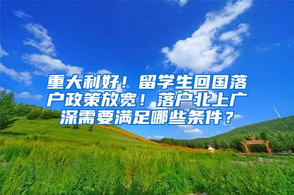 重大利好！留学生回国落户政策放宽！落户北上广深需要满足哪些条件？