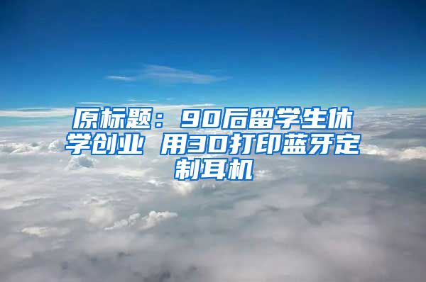 原标题：90后留学生休学创业 用3D打印蓝牙定制耳机