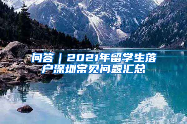 问答｜2021年留学生落户深圳常见问题汇总