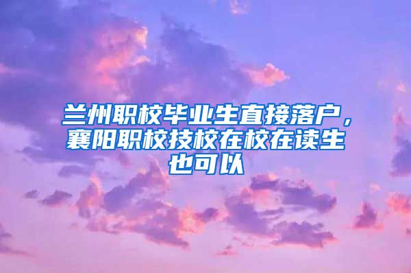 兰州职校毕业生直接落户，襄阳职校技校在校在读生也可以