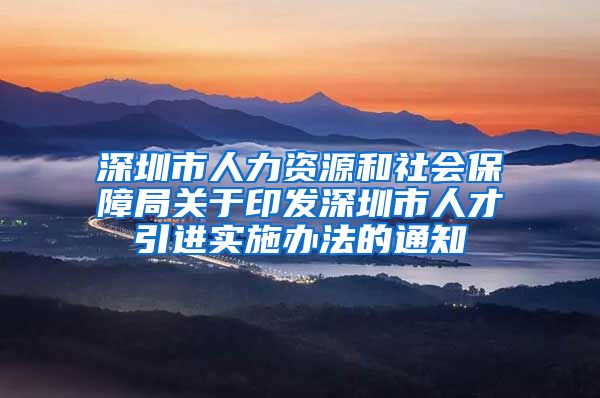 深圳市人力资源和社会保障局关于印发深圳市人才引进实施办法的通知