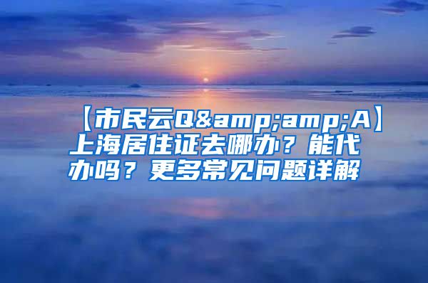 【市民云Q&amp;A】上海居住证去哪办？能代办吗？更多常见问题详解→