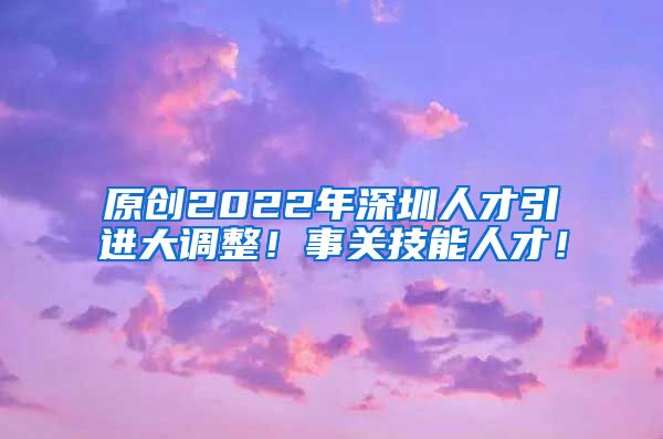 原创2022年深圳人才引进大调整！事关技能人才！