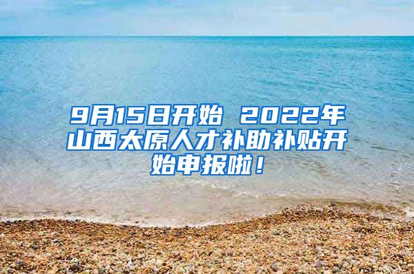 9月15日开始 2022年山西太原人才补助补贴开始申报啦！