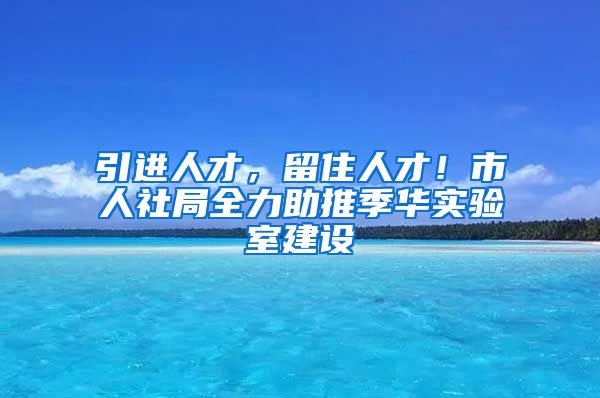 引进人才，留住人才！市人社局全力助推季华实验室建设