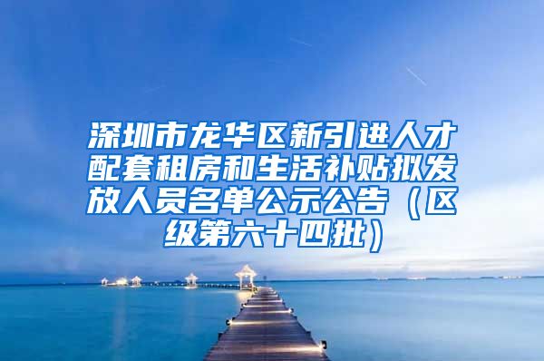 深圳市龙华区新引进人才配套租房和生活补贴拟发放人员名单公示公告（区级第六十四批）