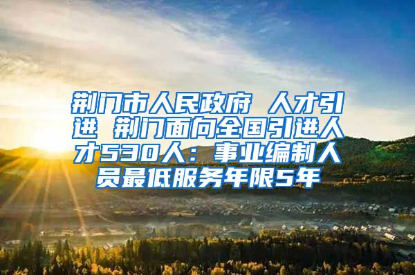 荆门市人民政府 人才引进 荆门面向全国引进人才530人：事业编制人员最低服务年限5年