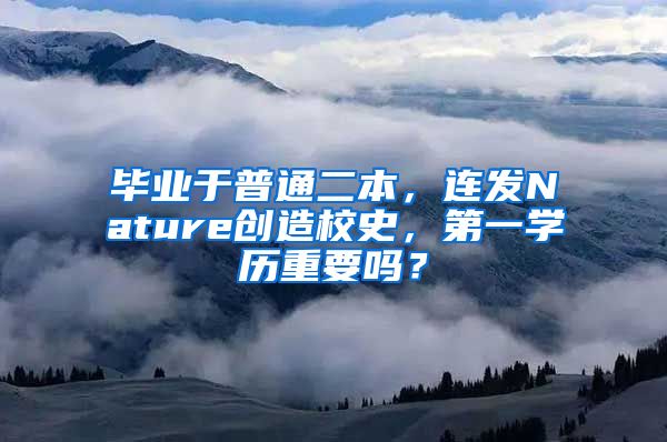 毕业于普通二本，连发Nature创造校史，第一学历重要吗？