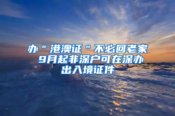 办＂港澳证＂不必回老家 9月起非深户可在深办出入境证件