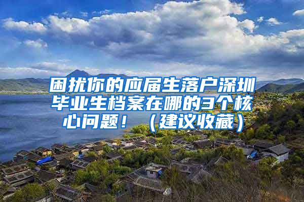 困扰你的应届生落户深圳毕业生档案在哪的3个核心问题！（建议收藏）