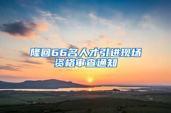 隆回66名人才引进现场资格审查通知