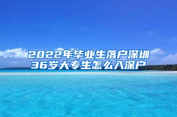 2022年毕业生落户深圳36岁大专生怎么入深户