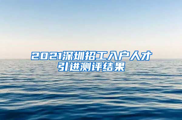 2021深圳招工入户人才引进测评结果