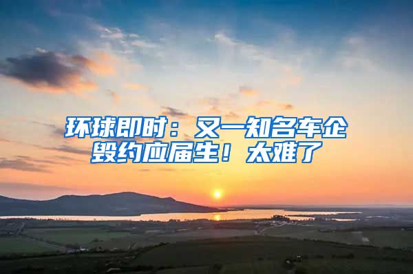 环球即时：又一知名车企毁约应届生！太难了