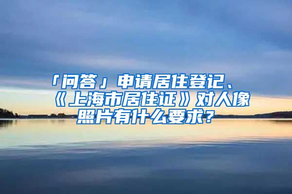 「问答」申请居住登记、《上海市居住证》对人像照片有什么要求？