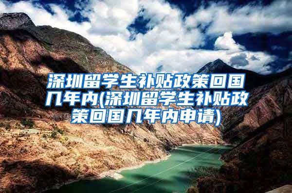 深圳留学生补贴政策回国几年内(深圳留学生补贴政策回国几年内申请)