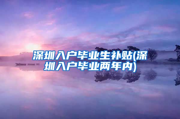 深圳入户毕业生补贴(深圳入户毕业两年内)