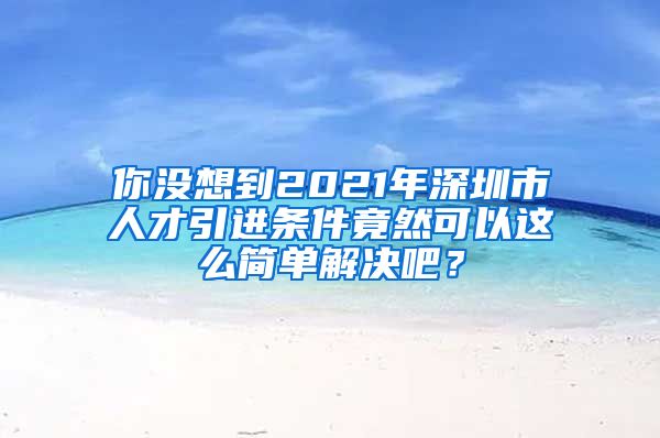 你没想到2021年深圳市人才引进条件竟然可以这么简单解决吧？