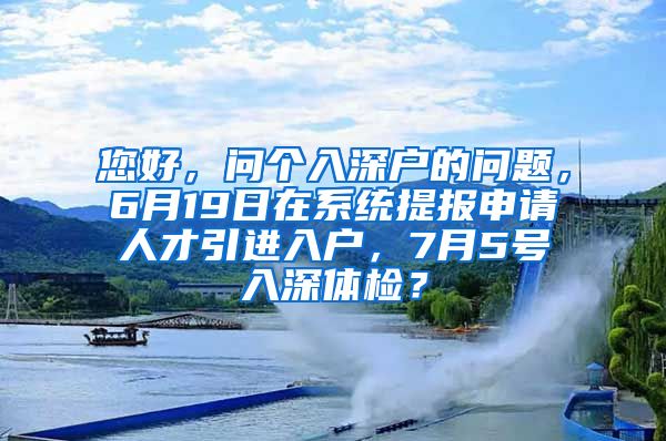 您好，问个入深户的问题，6月19日在系统提报申请人才引进入户，7月5号入深体检？