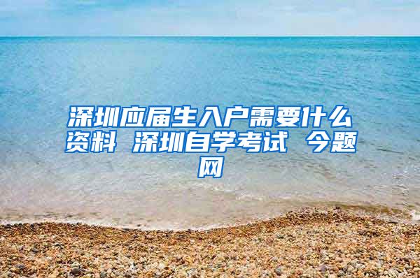 深圳应届生入户需要什么资料 深圳自学考试 今题网