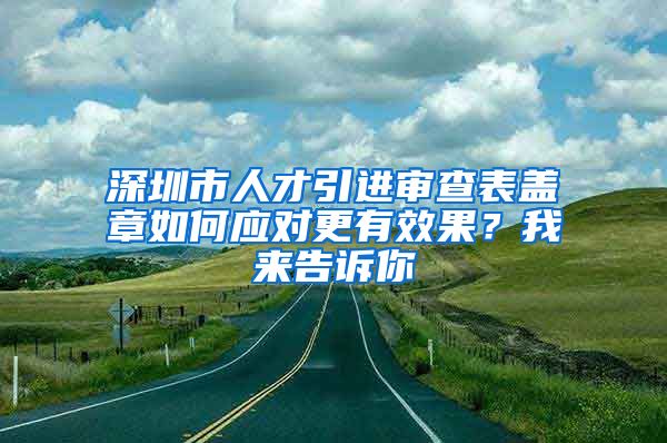 深圳市人才引进审查表盖章如何应对更有效果？我来告诉你