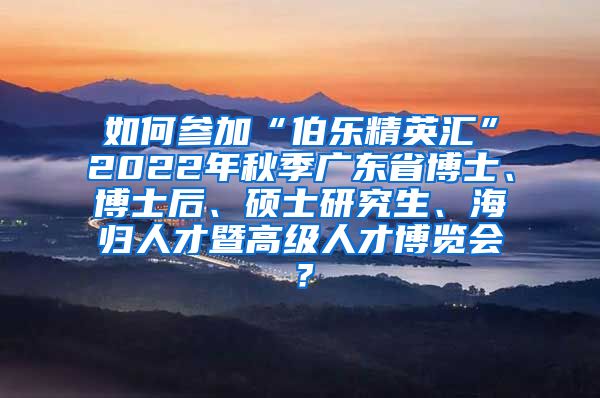 如何参加“伯乐精英汇”2022年秋季广东省博士、博士后、硕士研究生、海归人才暨高级人才博览会？