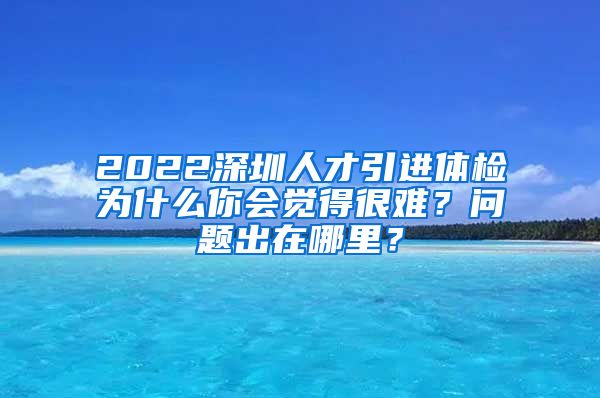 2022深圳人才引进体检为什么你会觉得很难？问题出在哪里？