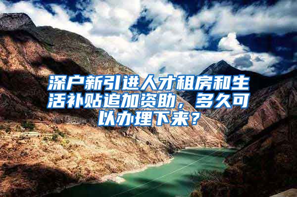 深户新引进人才租房和生活补贴追加资助，多久可以办理下来？