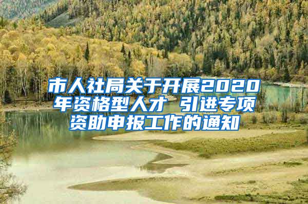 市人社局关于开展2020年资格型人才 引进专项资助申报工作的通知