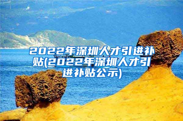 2022年深圳人才引进补贴(2022年深圳人才引进补贴公示)