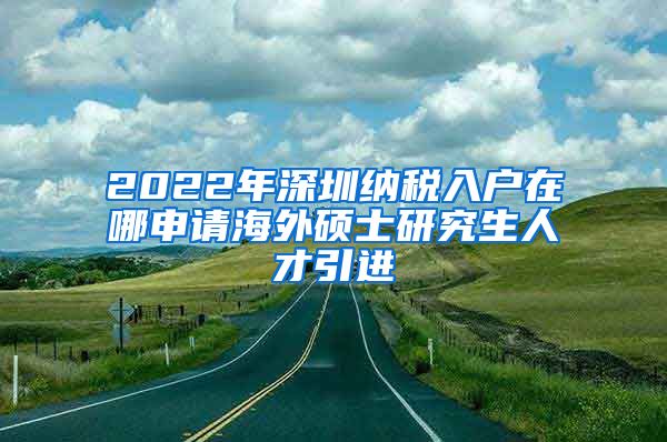 2022年深圳纳税入户在哪申请海外硕士研究生人才引进