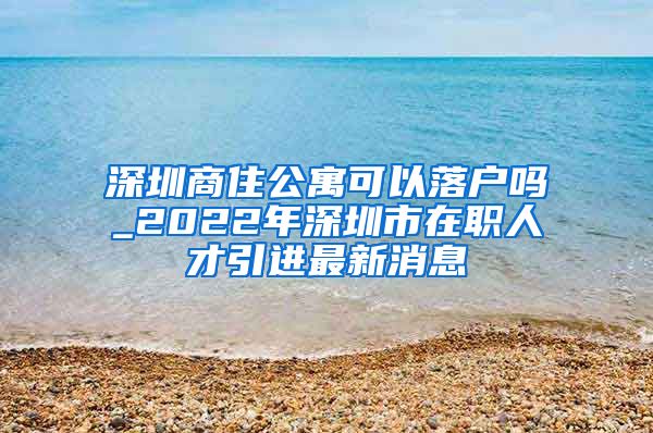 深圳商住公寓可以落户吗_2022年深圳市在职人才引进最新消息