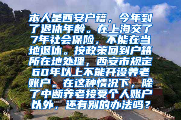 本人是西安户籍，今年到了退休年龄。在上海交了7年社会保险，不能在当地退休。按政策回到户籍所在地处理，西安市规定60年以上不能开设养老账户。在这种情况下，除了中断养老接受个人账户以外，还有别的办法吗？