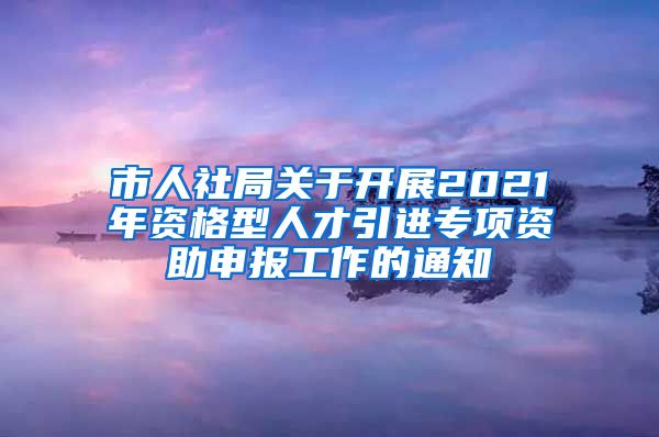 市人社局关于开展2021年资格型人才引进专项资助申报工作的通知