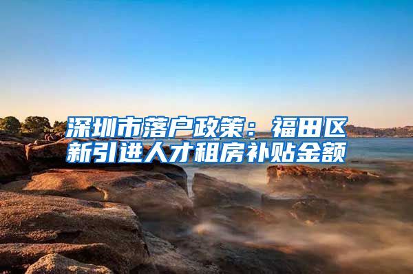 深圳市落户政策：福田区新引进人才租房补贴金额