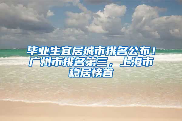 毕业生宜居城市排名公布！广州市排名第三，上海市稳居榜首