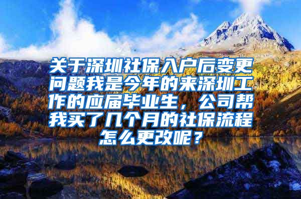 关于深圳社保入户后变更问题我是今年的来深圳工作的应届毕业生，公司帮我买了几个月的社保流程怎么更改呢？